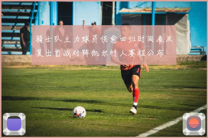 骑士队主力球员伤愈回归时间表及复出首战对阵凯尔特人赛程公布