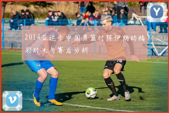 2014亚运会中国男篮对阵伊朗的精彩对决与赛后分析