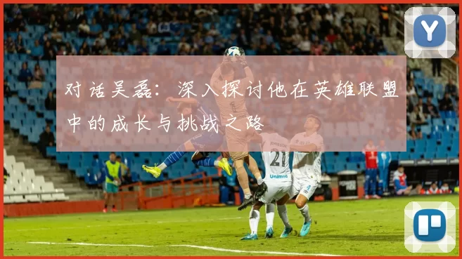 对话吴磊：深入探讨他在英雄联盟中的成长与挑战之路
