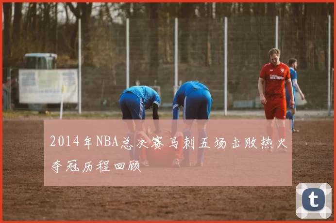2014年NBA总决赛马刺五场击败热火夺冠历程回顾