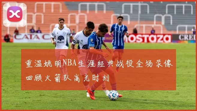 重温姚明NBA生涯经典战役全场录像回顾火箭队高光时刻