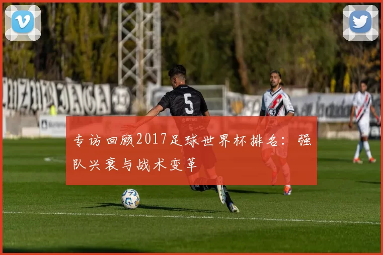 专访回顾2017足球世界杯排名:强队兴衰与战术变革