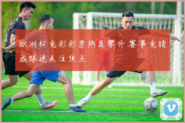 欧洲杯竞彩彩票热度攀升 赛事竞猜成球迷关注焦点