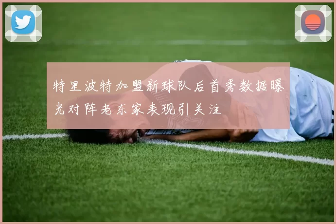 特里波特加盟新球队后首秀数据曝光对阵老东家表现引关注