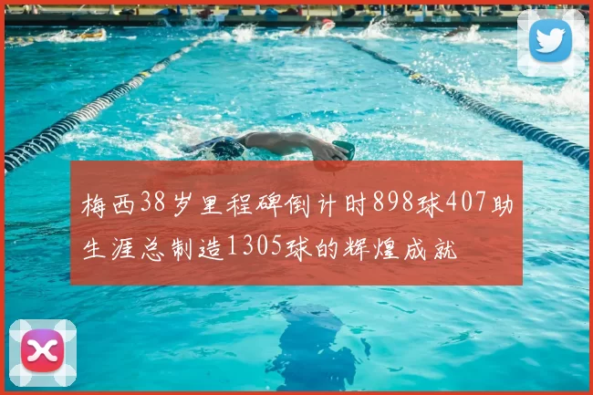 梅西38岁里程碑倒计时898球407助生涯总制造1305球的辉煌成就