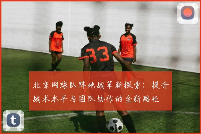 北京网球队阵地战革新探索：提升战术水平与团队协作的全新路径