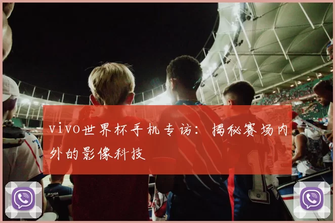 vivo世界杯手机专访:揭秘赛场内外的影像科技