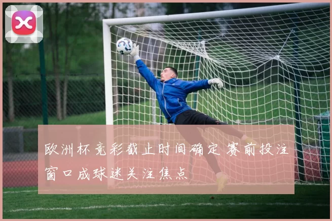 欧洲杯竞彩截止时间确定 赛前投注窗口成球迷关注焦点
